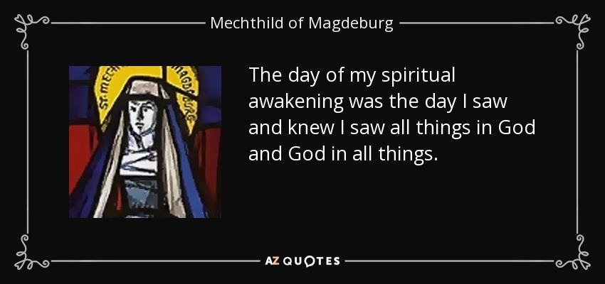 The day of my spiritual awakening was the day I saw and knew I saw all things in God and God in all things. - Mechthild of Magdeburg