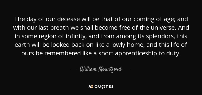 The day of our decease will be that of our coming of age; and with our last breath we shall become free of the universe. And in some region of infinity, and from among its splendors, this earth will be looked back on like a lowly home, and this life of ours be remembered like a short apprenticeship to duty. - William Mountford