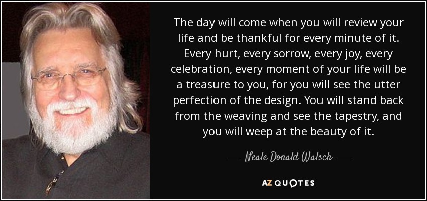 The day will come when you will review your life and be thankful for every minute of it. Every hurt, every sorrow, every joy, every celebration, every moment of your life will be a treasure to you, for you will see the utter perfection of the design. You will stand back from the weaving and see the tapestry, and you will weep at the beauty of it. - Neale Donald Walsch