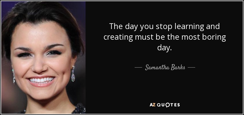 The day you stop learning and creating must be the most boring day. - Samantha Barks