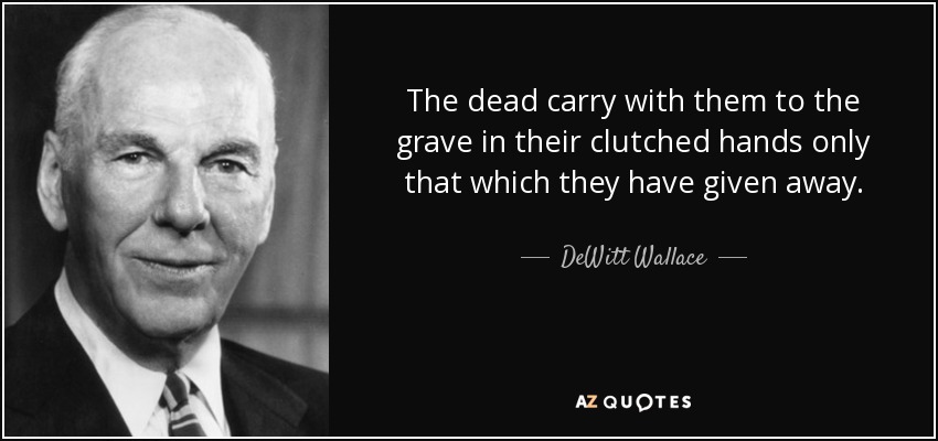 The dead carry with them to the grave in their clutched hands only that which they have given away. - DeWitt Wallace