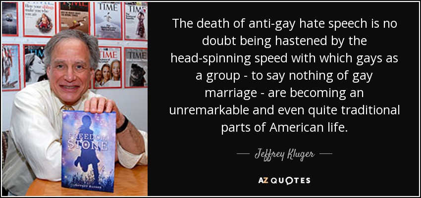 The death of anti-gay hate speech is no doubt being hastened by the head-spinning speed with which gays as a group - to say nothing of gay marriage - are becoming an unremarkable and even quite traditional parts of American life. - Jeffrey Kluger