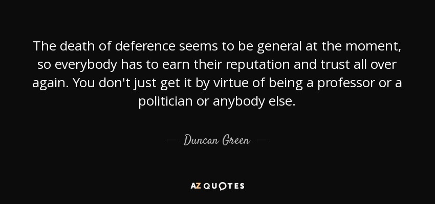 La muerte de la deferencia parece ser general en estos momentos, así que todo el mundo tiene que ganarse de nuevo su reputación y su confianza. No se obtiene por el mero hecho de ser profesor, político o cualquier otra persona. - Duncan Green