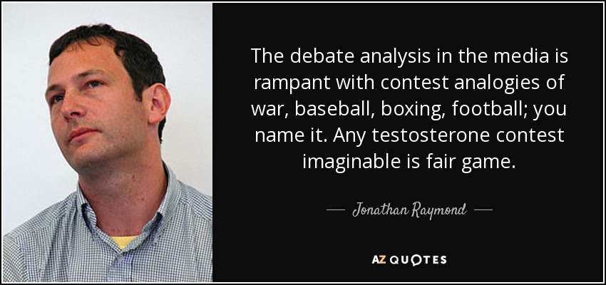 The debate analysis in the media is rampant with contest analogies of war, baseball, boxing, football; you name it. Any testosterone contest imaginable is fair game. - Jonathan Raymond
