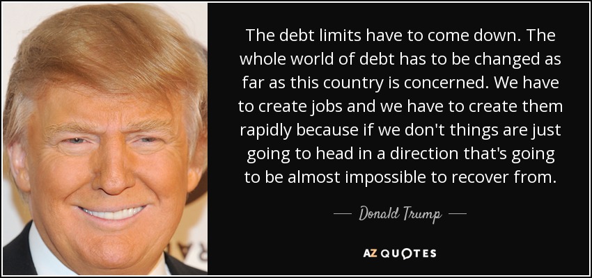 The debt limits have to come down. The whole world of debt has to be changed as far as this country is concerned. We have to create jobs and we have to create them rapidly because if we don't things are just going to head in a direction that's going to be almost impossible to recover from. - Donald Trump
