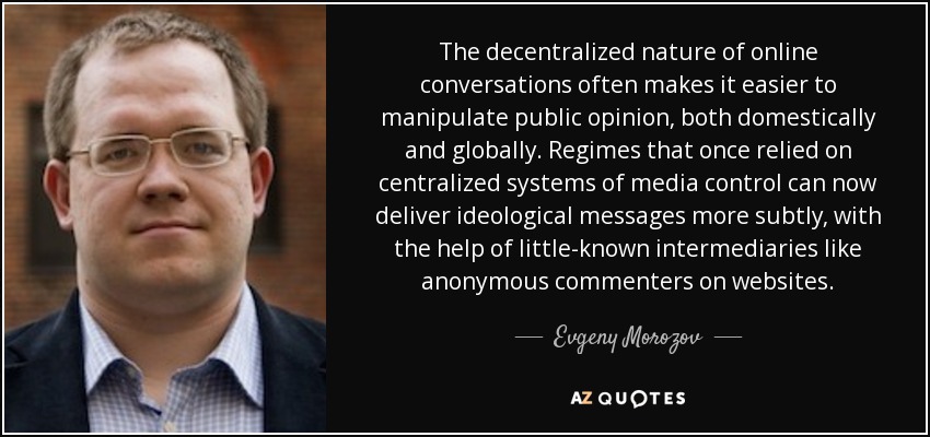 The decentralized nature of online conversations often makes it easier to manipulate public opinion, both domestically and globally. Regimes that once relied on centralized systems of media control can now deliver ideological messages more subtly, with the help of little-known intermediaries like anonymous commenters on websites. - Evgeny Morozov