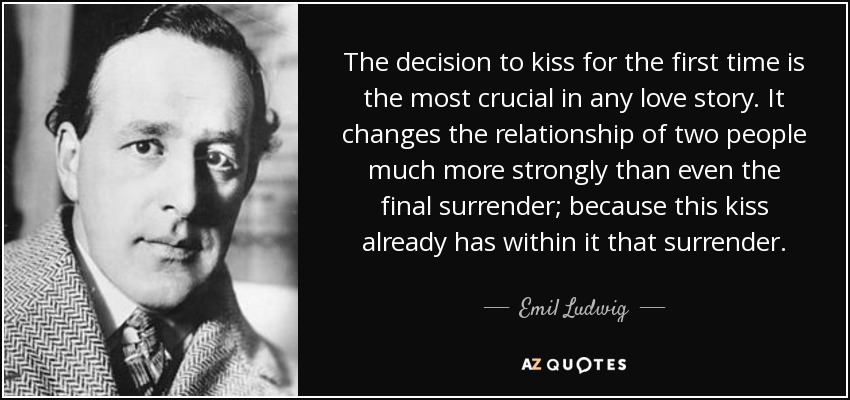 La decisión de besarse por primera vez es la más crucial en cualquier historia de amor. Cambia la relación de dos personas con mucha más fuerza que incluso la entrega final; porque este beso ya lleva dentro esa entrega. - Emil Ludwig