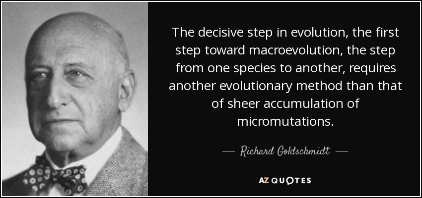 The decisive step in evolution, the first step toward macroevolution, the step from one species to another, requires another evolutionary method than that of sheer accumulation of micromutations. - Richard Goldschmidt