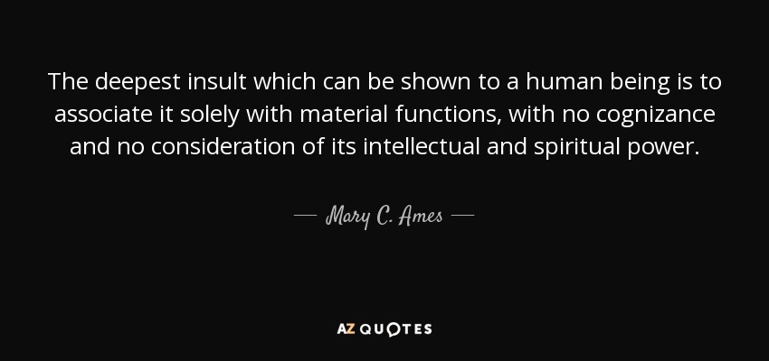 The deepest insult which can be shown to a human being is to associate it solely with material functions, with no cognizance and no consideration of its intellectual and spiritual power. - Mary C. Ames