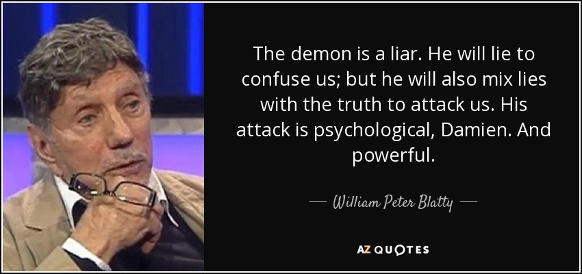 The demon is a liar. He will lie to confuse us; but he will also mix lies with the truth to attack us. His attack is psychological, Damien. And powerful. - William Peter Blatty