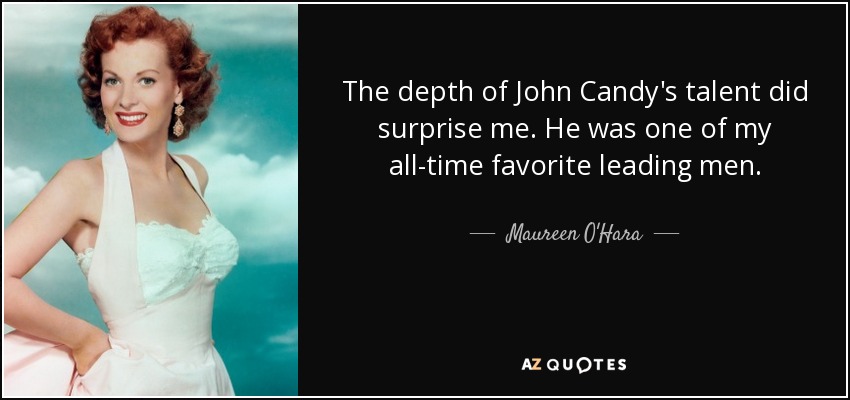 The depth of John Candy's talent did surprise me. He was one of my all-time favorite leading men. - Maureen O'Hara