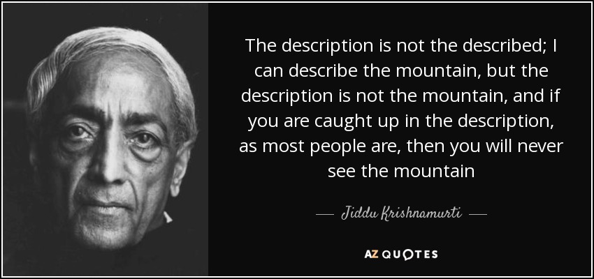 The description is not the described; I can describe the mountain, but the description is not the mountain, and if you are caught up in the description, as most people are, then you will never see the mountain - Jiddu Krishnamurti
