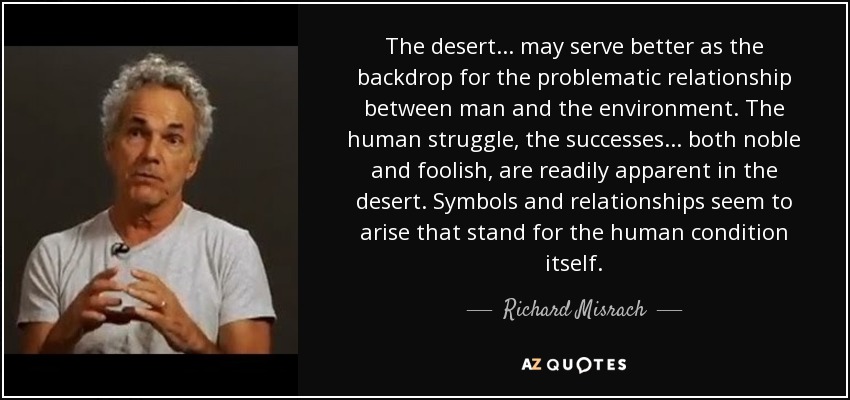 The desert ... may serve better as the backdrop for the problematic relationship between man and the environment. The human struggle, the successes ... both noble and foolish, are readily apparent in the desert. Symbols and relationships seem to arise that stand for the human condition itself. - Richard Misrach