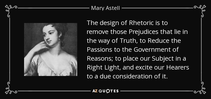 The design of Rhetoric is to remove those Prejudices that lie in the way of Truth, to Reduce the Passions to the Government of Reasons; to place our Subject in a Right Light, and excite our Hearers to a due consideration of it. - Mary Astell