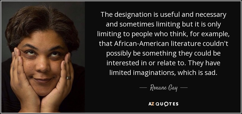 The designation is useful and necessary and sometimes limiting but it is only limiting to people who think, for example, that African-American literature couldn't possibly be something they could be interested in or relate to. They have limited imaginations, which is sad. - Roxane Gay