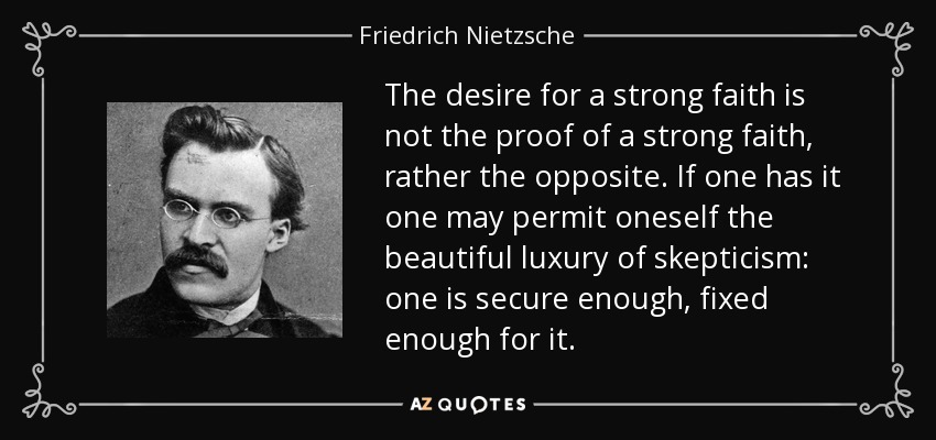 The desire for a strong faith is not the proof of a strong faith, rather the opposite. If one has it one may permit oneself the beautiful luxury of skepticism: one is secure enough, fixed enough for it. - Friedrich Nietzsche
