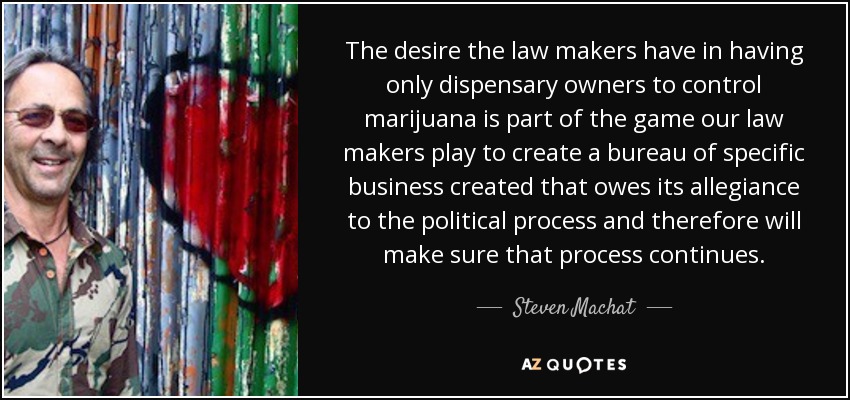 El deseo que tienen los legisladores de que sólo los propietarios de dispensarios controlen la marihuana es parte del juego al que juegan nuestros legisladores para crear una oficina de negocios específicos creada que debe su lealtad al proceso político y, por lo tanto, se asegurará de que ese proceso continúe. - Steven Machat