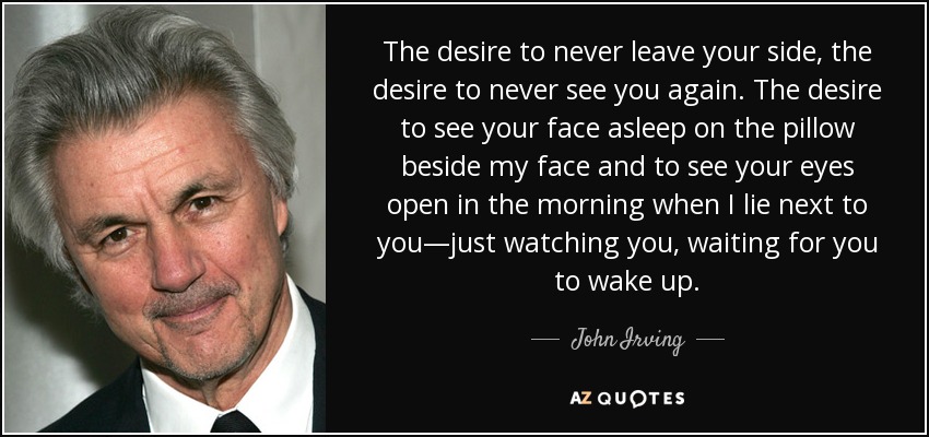 The desire to never leave your side, the desire to never see you again. The desire to see your face asleep on the pillow beside my face and to see your eyes open in the morning when I lie next to you—just watching you, waiting for you to wake up. - John Irving