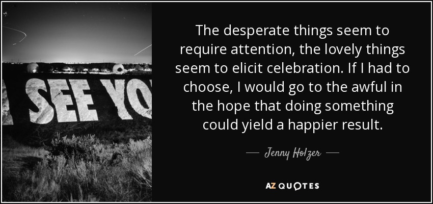 The desperate things seem to require attention, the lovely things seem to elicit celebration. If I had to choose, I would go to the awful in the hope that doing something could yield a happier result. - Jenny Holzer