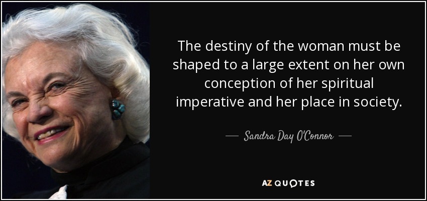 The destiny of the woman must be shaped to a large extent on her own conception of her spiritual imperative and her place in society. - Sandra Day O'Connor