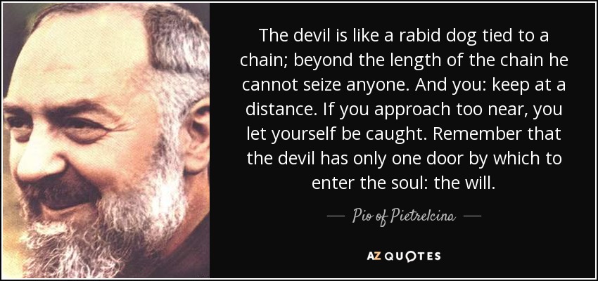 El diablo es como un perro rabioso atado a una cadena; más allá de la longitud de la cadena no puede apoderarse de nadie. Y tú: mantente a distancia. Si te acercas demasiado, te dejas atrapar. Recuerda que el demonio sólo tiene una puerta por la que entrar en el alma: la voluntad. - Pío de Pietrelcina