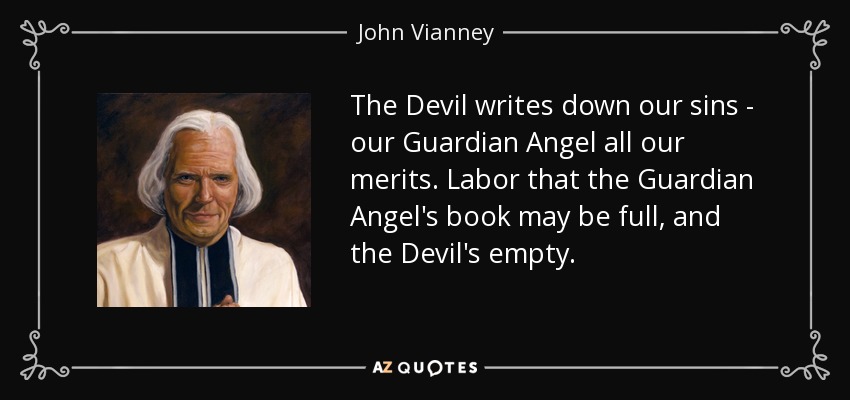 The Devil writes down our sins - our Guardian Angel all our merits. Labor that the Guardian Angel's book may be full, and the Devil's empty. - John Vianney