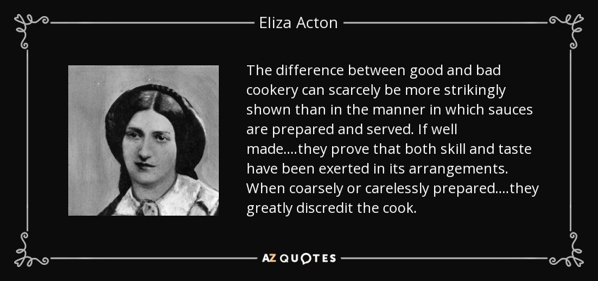 The difference between good and bad cookery can scarcely be more strikingly shown than in the manner in which sauces are prepared and served. If well made....they prove that both skill and taste have been exerted in its arrangements. When coarsely or carelessly prepared....they greatly discredit the cook. - Eliza Acton