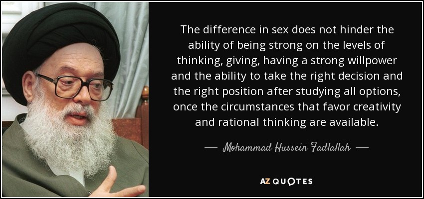 The difference in sex does not hinder the ability of being strong on the levels of thinking, giving, having a strong willpower and the ability to take the right decision and the right position after studying all options, once the circumstances that favor creativity and rational thinking are available. - Mohammad Hussein Fadlallah