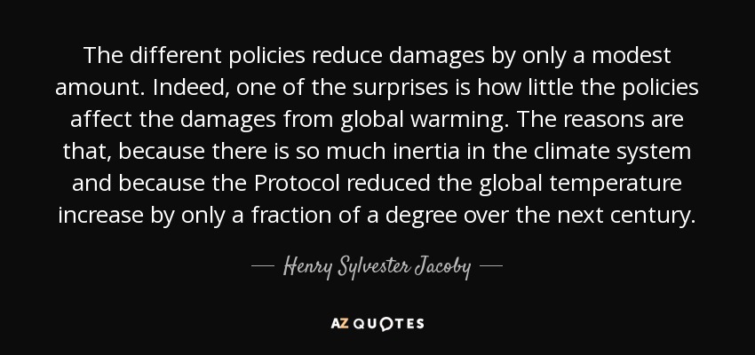 The different policies reduce damages by only a modest amount. Indeed, one of the surprises is how little the policies affect the damages from global warming. The reasons are that, because there is so much inertia in the climate system and because the Protocol reduced the global temperature increase by only a fraction of a degree over the next century. - Henry Sylvester Jacoby