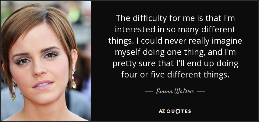 The difficulty for me is that I'm interested in so many different things. I could never really imagine myself doing one thing, and I'm pretty sure that I'll end up doing four or five different things. - Emma Watson