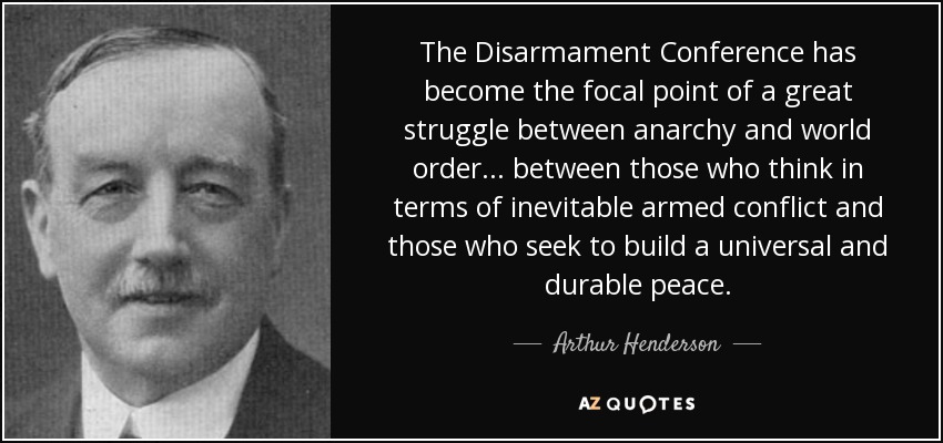 The Disarmament Conference has become the focal point of a great struggle between anarchy and world order... between those who think in terms of inevitable armed conflict and those who seek to build a universal and durable peace. - Arthur Henderson