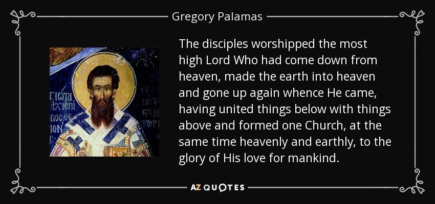 The disciples worshipped the most high Lord Who had come down from heaven, made the earth into heaven and gone up again whence He came, having united things below with things above and formed one Church, at the same time heavenly and earthly, to the glory of His love for mankind. - Gregory Palamas