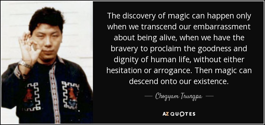 The discovery of magic can happen only when we transcend our embarrassment about being alive, when we have the bravery to proclaim the goodness and dignity of human life, without either hesitation or arrogance. Then magic can descend onto our existence. - Chogyam Trungpa