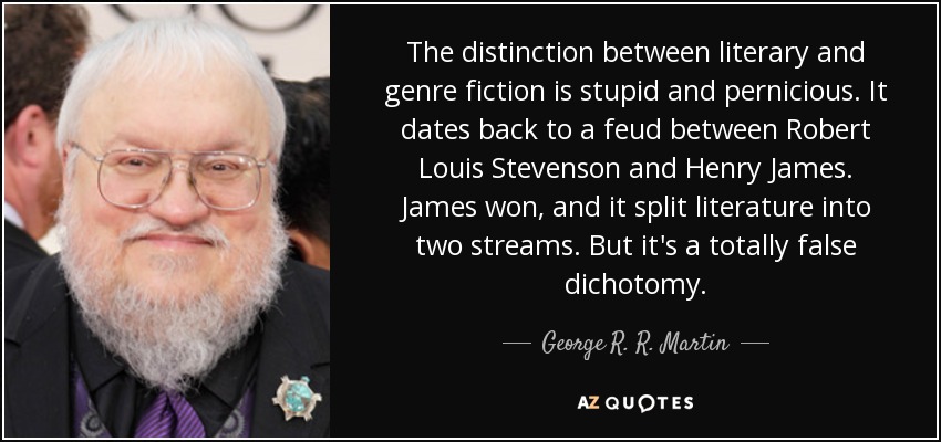 The distinction between literary and genre fiction is stupid and pernicious. It dates back to a feud between Robert Louis Stevenson and Henry James. James won, and it split literature into two streams. But it's a totally false dichotomy. - George R. R. Martin