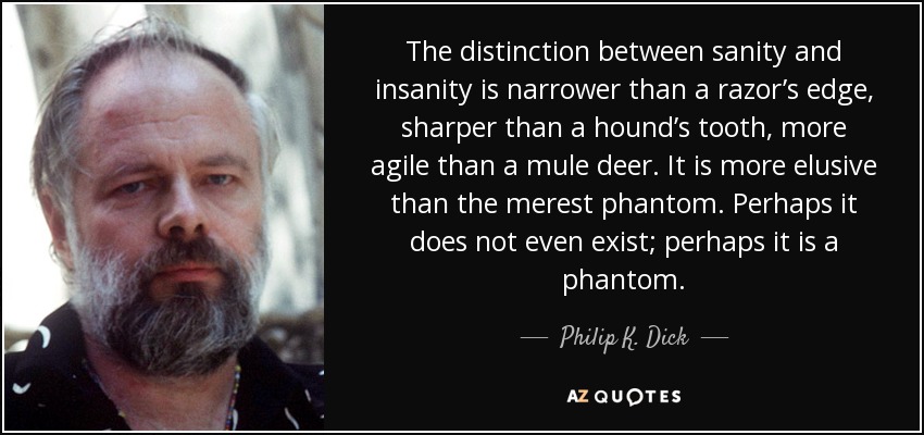 The distinction between sanity and insanity is narrower than a razor’s edge, sharper than a hound’s tooth, more agile than a mule deer. It is more elusive than the merest phantom. Perhaps it does not even exist; perhaps it is a phantom. - Philip K. Dick