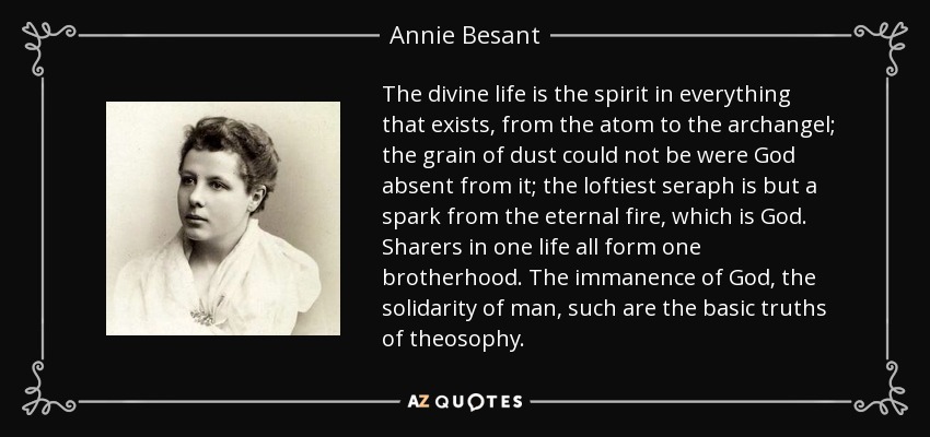 The divine life is the spirit in everything that exists, from the atom to the archangel; the grain of dust could not be were God absent from it; the loftiest seraph is but a spark from the eternal fire, which is God. Sharers in one life all form one brotherhood. The immanence of God, the solidarity of man, such are the basic truths of theosophy. - Annie Besant