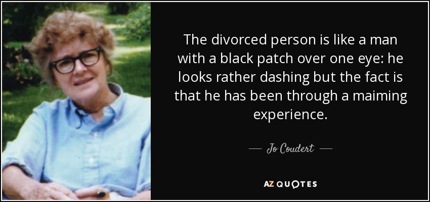 The divorced person is like a man with a black patch over one eye: he looks rather dashing but the fact is that he has been through a maiming experience. - Jo Coudert