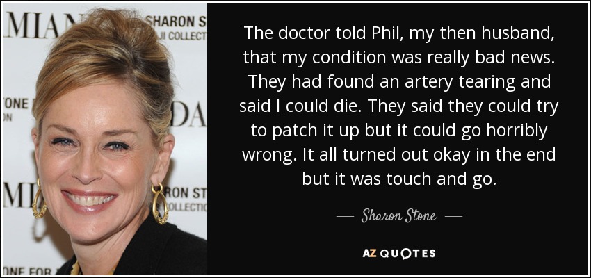 The doctor told Phil, my then husband, that my condition was really bad news. They had found an artery tearing and said I could die. They said they could try to patch it up but it could go horribly wrong. It all turned out okay in the end but it was touch and go. - Sharon Stone