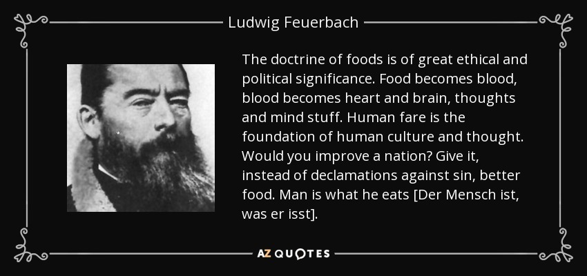 La doctrina de los alimentos tiene un gran significado ético y político. El alimento se convierte en sangre, la sangre se convierte en corazón y cerebro, pensamientos y cosas de la mente. La alimentación humana es la base de la cultura y el pensamiento humanos. ¿Quieres mejorar una nación? Dadle, en lugar de declamaciones contra el pecado, mejores alimentos. El hombre es lo que come [Der Mensch ist, was er isst]. - Ludwig Feuerbach