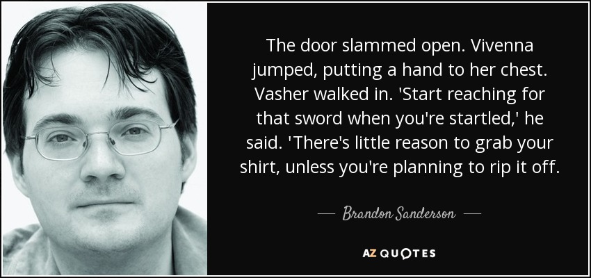 The door slammed open. Vivenna jumped, putting a hand to her chest. Vasher walked in. 'Start reaching for that sword when you're startled,' he said. 'There's little reason to grab your shirt, unless you're planning to rip it off. - Brandon Sanderson