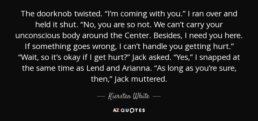 The doorknob twisted. “I’m coming with you.” I ran over and held it shut. “No, you are so not. We can’t carry your unconscious body around the Center. Besides, I need you here. If something goes wrong, I can’t handle you getting hurt.” “Wait, so it’s okay if I get hurt?” Jack asked. “Yes,” I snapped at the same time as Lend and Arianna. “As long as you’re sure, then,” Jack muttered. - Kiersten White