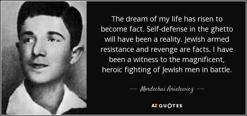 The dream of my life has risen to become fact. Self-defense in the ghetto will have been a reality. Jewish armed resistance and revenge are facts. I have been a witness to the magnificent, heroic fighting of Jewish men in battle. - Mordechai Anielewicz