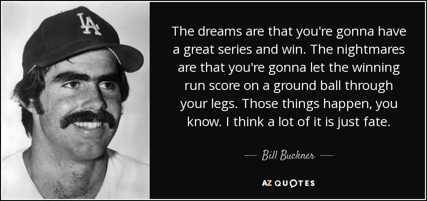 The dreams are that you're gonna have a great series and win. The nightmares are that you're gonna let the winning run score on a ground ball through your legs. Those things happen, you know. I think a lot of it is just fate. - Bill Buckner