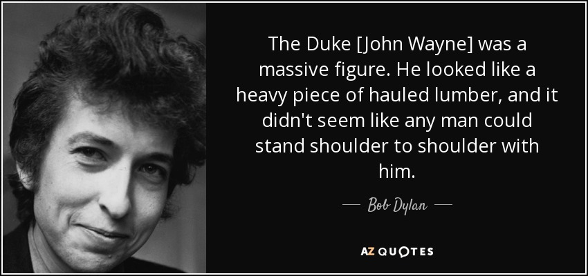 The Duke [John Wayne] was a massive figure. He looked like a heavy piece of hauled lumber, and it didn't seem like any man could stand shoulder to shoulder with him. - Bob Dylan