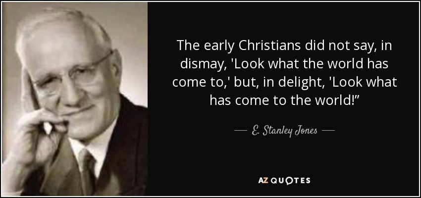 The early Christians did not say, in dismay, 'Look what the world has come to,' but, in delight, 'Look what has come to the world!” - E. Stanley Jones