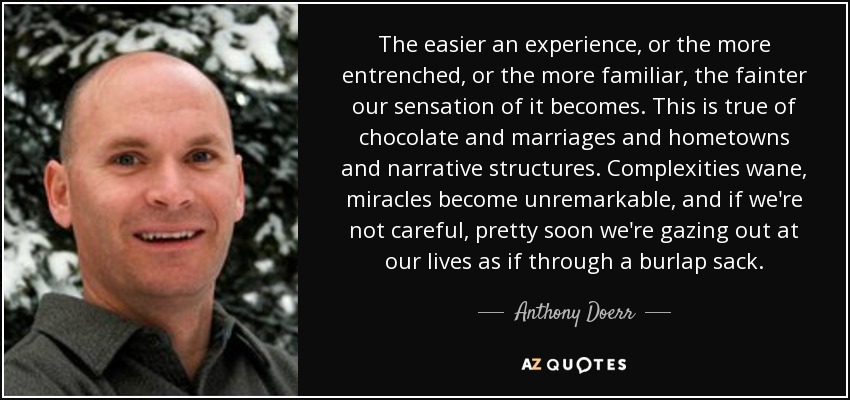 The easier an experience, or the more entrenched, or the more familiar, the fainter our sensation of it becomes. This is true of chocolate and marriages and hometowns and narrative structures. Complexities wane, miracles become unremarkable, and if we're not careful, pretty soon we're gazing out at our lives as if through a burlap sack. - Anthony Doerr