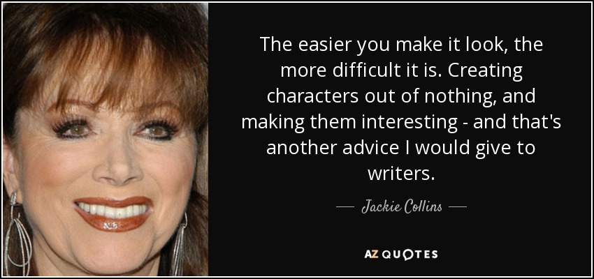 The easier you make it look, the more difficult it is. Creating characters out of nothing, and making them interesting - and that's another advice I would give to writers. - Jackie Collins