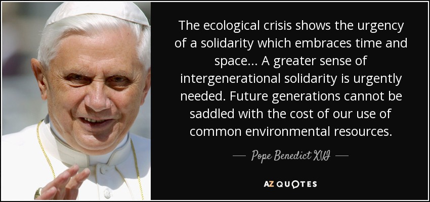 The ecological crisis shows the urgency of a solidarity which embraces time and space... A greater sense of intergenerational solidarity is urgently needed. Future generations cannot be saddled with the cost of our use of common environmental resources. - Pope Benedict XVI