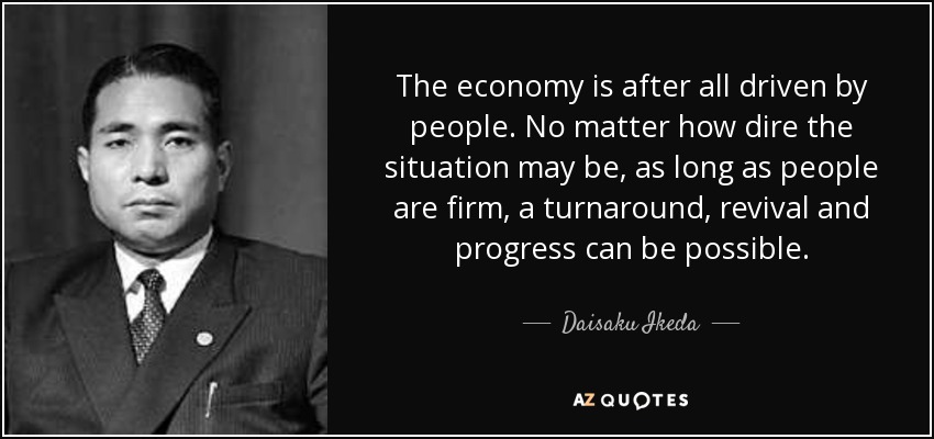 The economy is after all driven by people. No matter how dire the situation may be, as long as people are firm, a turnaround, revival and progress can be possible. - Daisaku Ikeda