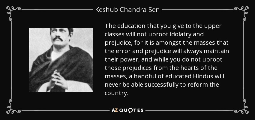 The education that you give to the upper classes will not uproot idolatry and prejudice, for it is amongst the masses that the error and prejudice will always maintain their power, and while you do not uproot those prejudices from the hearts of the masses, a handful of educated Hindus will never be able successfully to reform the country. - Keshub Chandra Sen